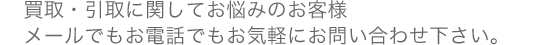 買取・引取に関してお悩みのお客様 メールでもお電話でもお気軽にお問い合わせ下さい。