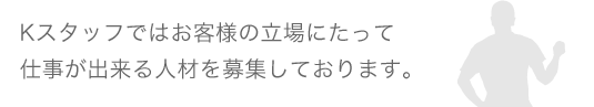 Kスタッフではお客様の立場にたって仕事が出来る人材を募集しております。